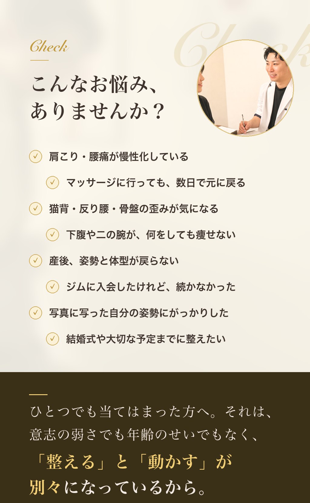 こんなお悩みありませんか？ 肩こり・腰痛が慢性化／マッサージしても数日で戻る／猫背・反り腰・骨盤の歪み／下腹や二の腕が痩せない／産後の姿勢と体型／ジムが続かない／写真の姿勢にがっかり／結婚式までに整えたい。それは意志の弱さでも年齢のせいでもなく、「整える」と「動かす」が別々になっているから。