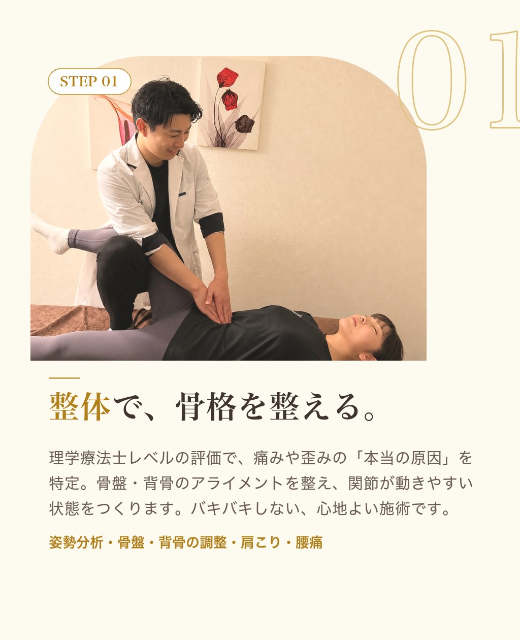 STEP01 整体で、骨格を整える。理学療法士レベルの評価で痛みや歪みの本当の原因を特定。骨盤・背骨のアライメントを整えます。バキバキしない心地よい施術。姿勢分析／骨盤・背骨の調整／肩こり・腰痛