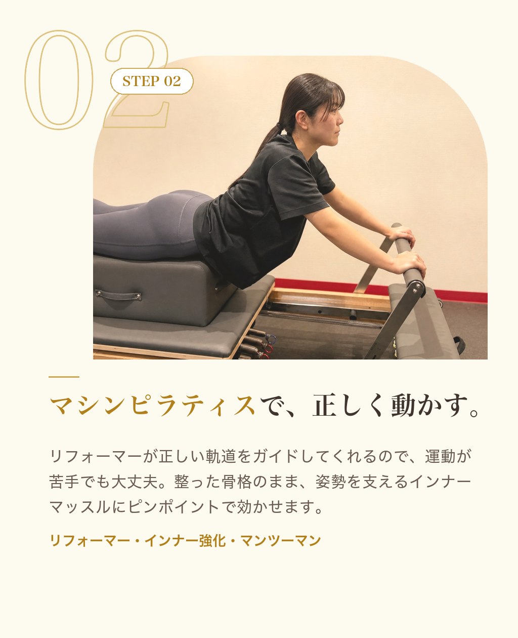 STEP02 マシンピラティスで、正しく動かす。リフォーマーが正しい軌道をガイド。運動が苦手でも大丈夫。姿勢を支えるインナーマッスルにピンポイントで効かせます。
