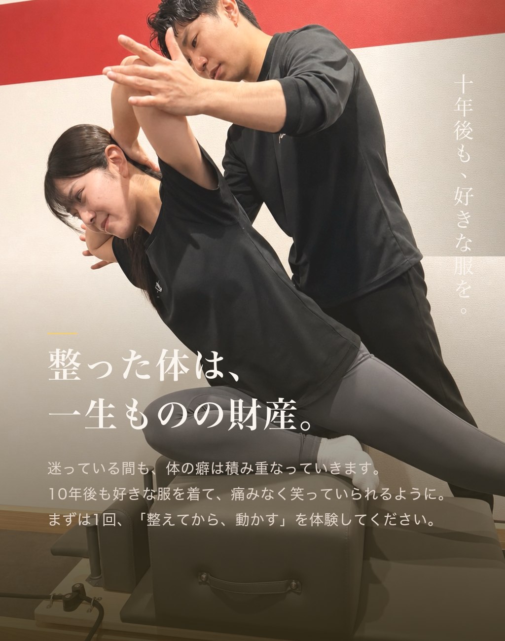整った体は、一生ものの財産。迷っている間も体の癖は積み重なっていきます。10年後も好きな服を着て痛みなく笑っていられるように。まずは1回、整えてから動かすを体験してください。